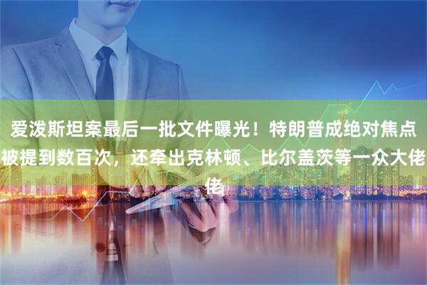 爱泼斯坦案最后一批文件曝光！特朗普成绝对焦点被提到数百次，还牵出克林顿、比尔盖茨等一众大佬