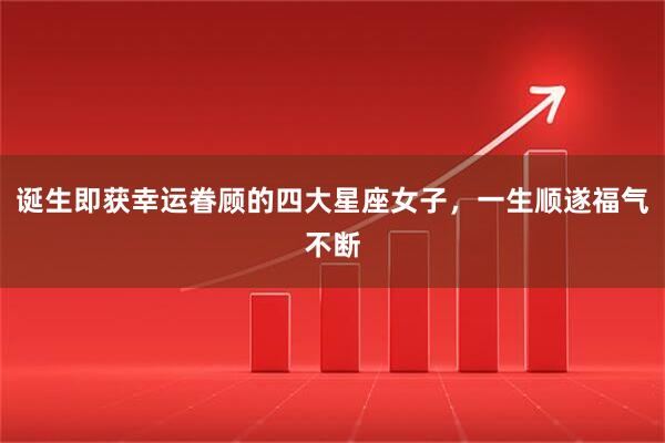 诞生即获幸运眷顾的四大星座女子，一生顺遂福气不断