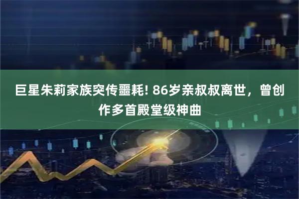 巨星朱莉家族突传噩耗! 86岁亲叔叔离世，曾创作多首殿堂级神曲