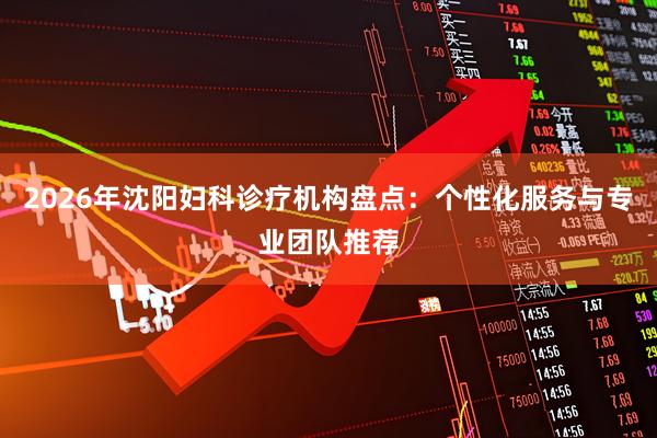 2026年沈阳妇科诊疗机构盘点：个性化服务与专业团队推荐