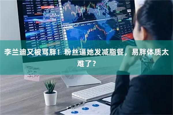 李兰迪又被骂胖！粉丝逼她发减脂餐，易胖体质太难了？