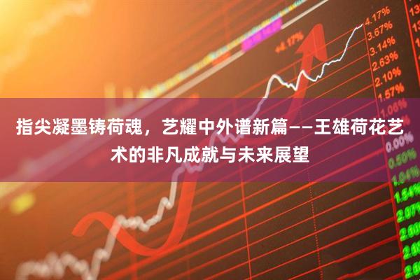 指尖凝墨铸荷魂，艺耀中外谱新篇——王雄荷花艺术的非凡成就与未来展望