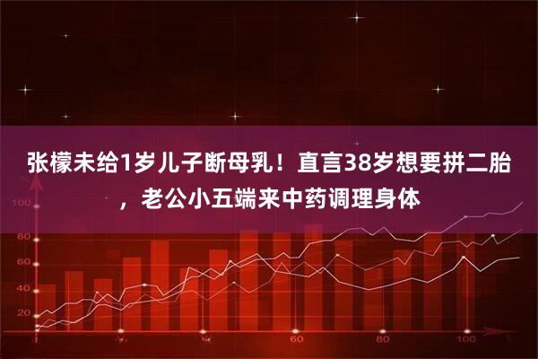 张檬未给1岁儿子断母乳！直言38岁想要拼二胎，老公小五端来中药调理身体