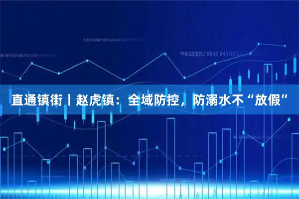 直通镇街丨赵虎镇：全域防控，防溺水不“放假”