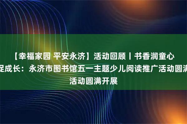 【幸福家园 平安永济】活动回顾丨书香润童心 劳动促成长：永济市图书馆五一主题少儿阅读推广活动圆满开展