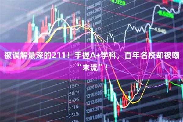 被误解最深的211！手握A+学科，百年名校却被嘲“末流”！
