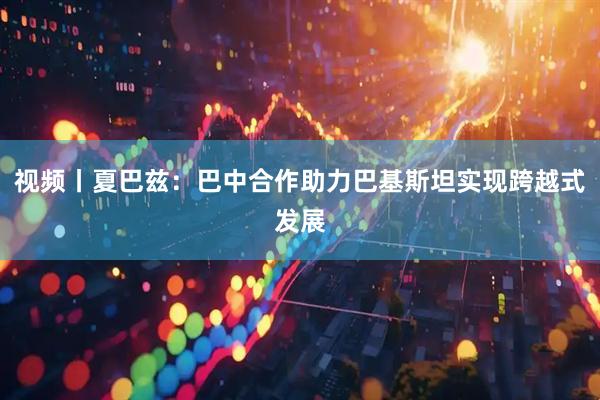 视频丨夏巴兹：巴中合作助力巴基斯坦实现跨越式发展