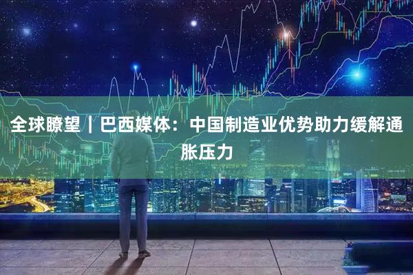 全球瞭望｜巴西媒体：中国制造业优势助力缓解通胀压力