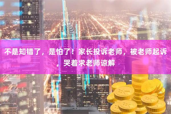不是知错了,是怕了!家长投诉老师,被老师起诉,哭着求老师谅解