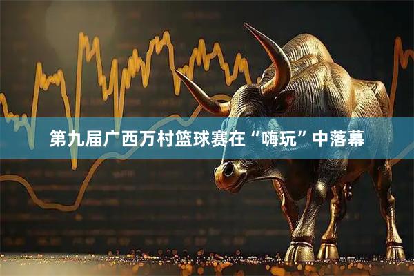 第九届广西万村篮球赛在“嗨玩”中落幕