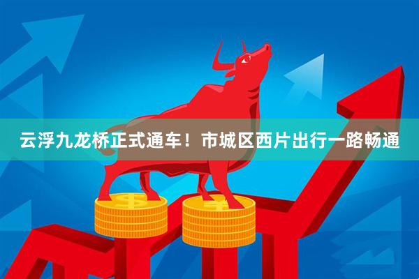 云浮九龙桥正式通车！市城区西片出行一路畅通