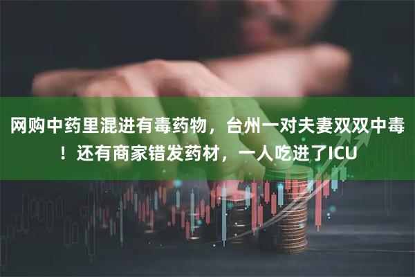 网购中药里混进有毒药物，台州一对夫妻双双中毒！还有商家错发药材，一人吃进了ICU