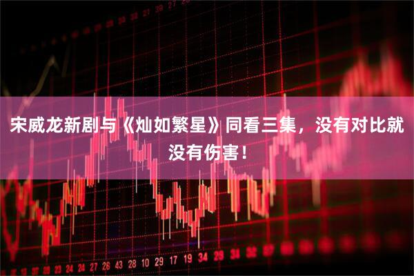 宋威龙新剧与《灿如繁星》同看三集，没有对比就没有伤害！