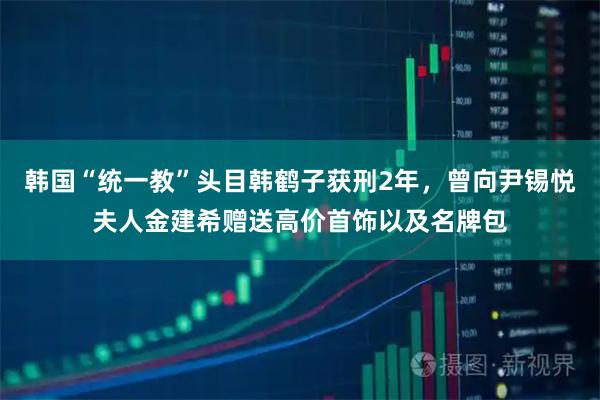 韩国“统一教”头目韩鹤子获刑2年，曾向尹锡悦夫人金建希赠送高价首饰以及名牌包