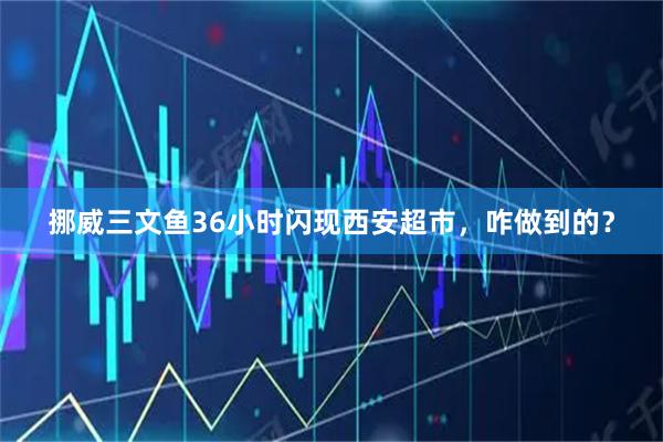 挪威三文鱼36小时闪现西安超市，咋做到的？