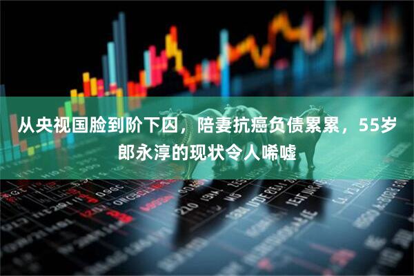 从央视国脸到阶下囚，陪妻抗癌负债累累，55岁郎永淳的现状令人唏嘘