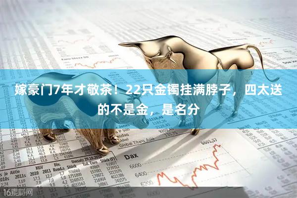 嫁豪门7年才敬茶！22只金镯挂满脖子，四太送的不是金，是名分