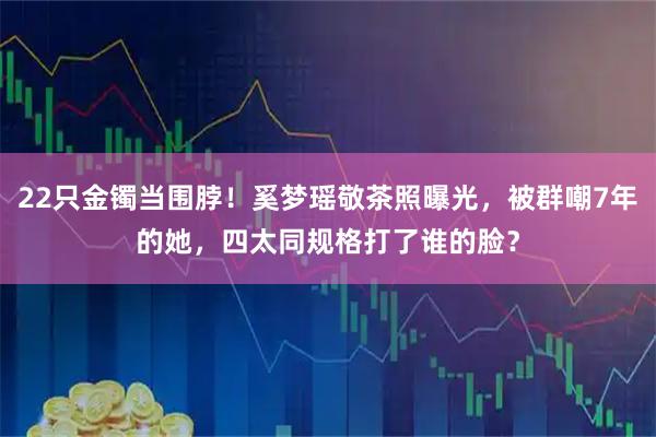 22只金镯当围脖！奚梦瑶敬茶照曝光，被群嘲7年的她，四太同规格打了谁的脸？